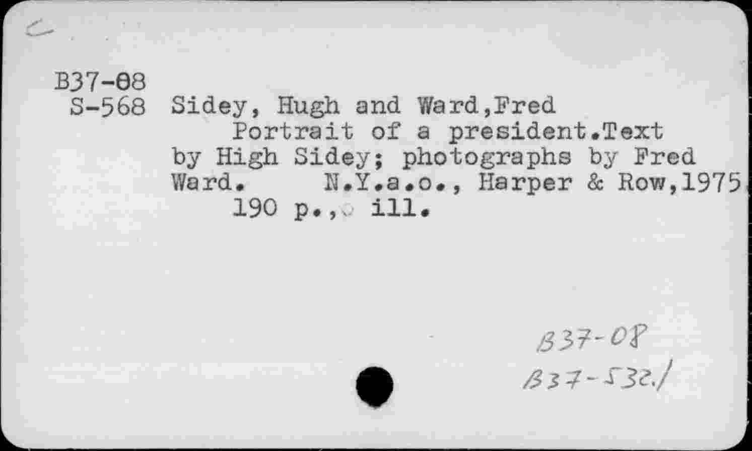 ﻿B37-68
S-568 Sidey, Hugh and Ward,Fred
Portrait of a president.Text by High Sidey; photographs by Fred Ward. N.Y.a.o., Harper & Row,1975
190 p.,^. ill.
/33?-